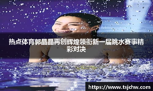 热点体育郭晶晶再创辉煌领衔新一届跳水赛事精彩对决